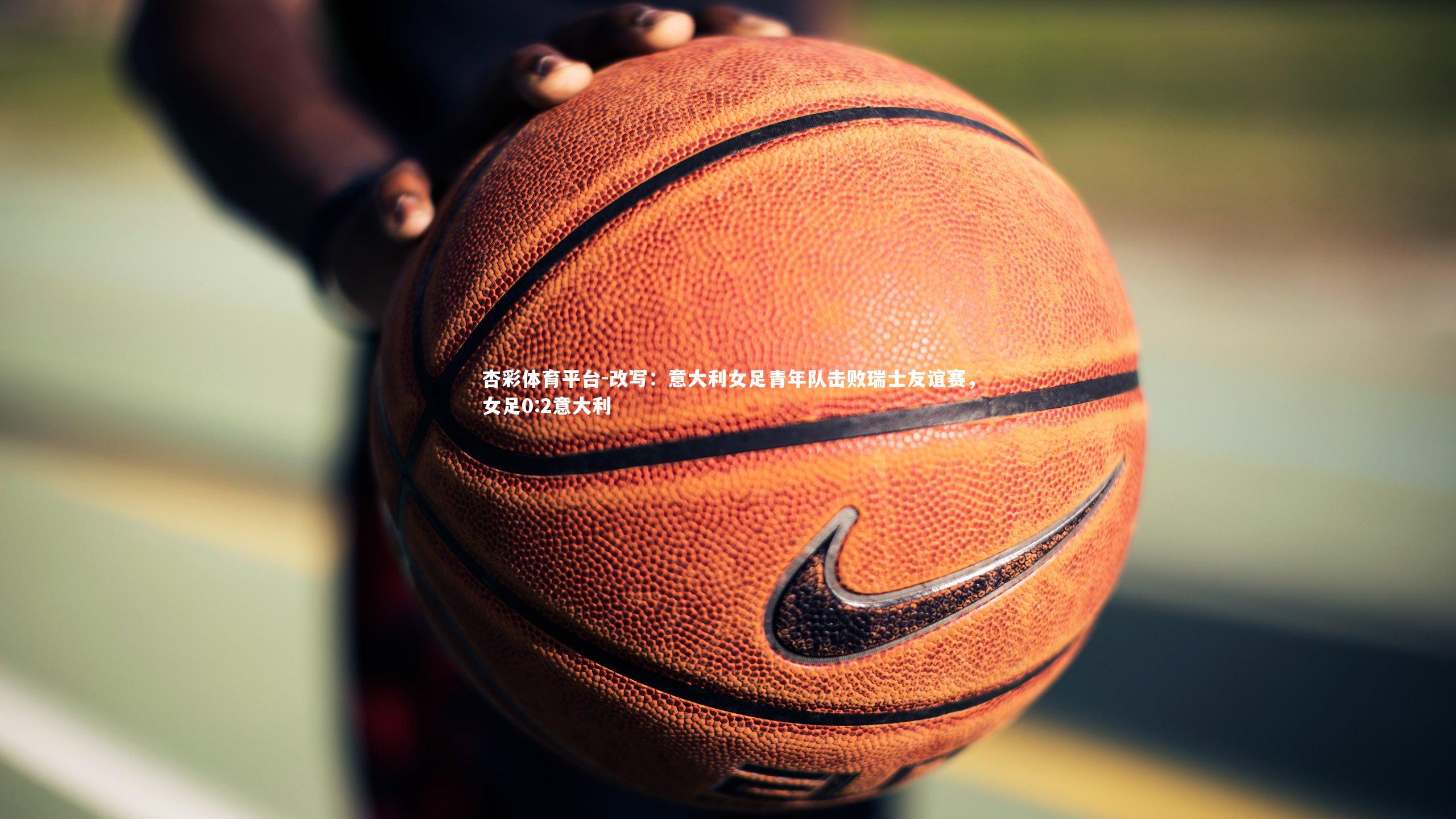 杏彩体育平台-改写：意大利女足青年队击败瑞士友谊赛，女足0:2意大利